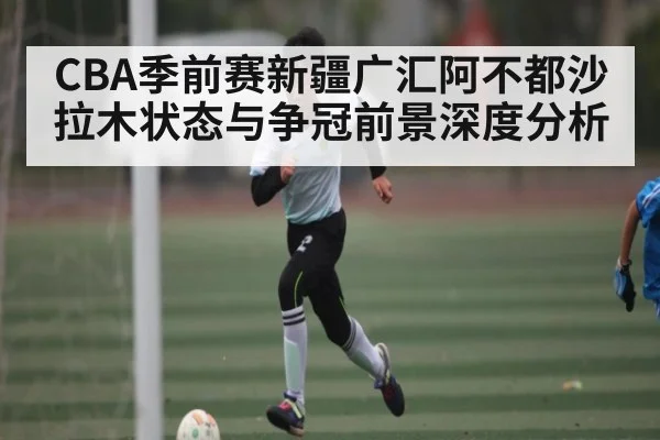 CBA季前赛新疆广汇阿不都沙拉木状态与争冠前景深度分析