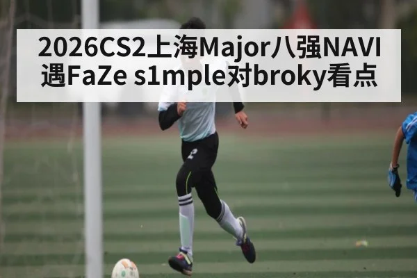 2026CS2上海Major八强NAVI遇FaZe s1mple对broky看点