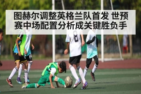 图赫尔调整英格兰队首发 世预赛中场配置分析成关键胜负手